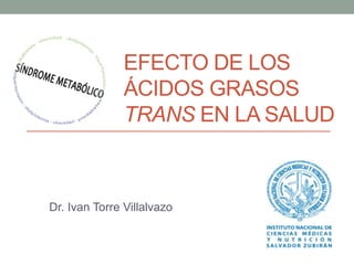EFECTO DE LOS 
ÁCIDOS GRASOS 
TRANS EN LA SALUD 
Dr. Ivan Torre Villalvazo 
 