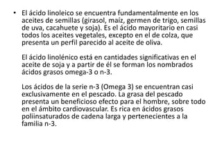 • El ácido linoleico se encuentra fundamentalmente en los
aceites de semillas (girasol, maíz, germen de trigo, semillas
de uva, cacahuete y soja). Es el ácido mayoritario en casi
todos los aceites vegetales, excepto en el de colza, que
presenta un perfil parecido al aceite de oliva.
El ácido linolénico está en cantidades significativas en el
aceite de soja y a partir de él se forman los nombrados
ácidos grasos omega-3 o n-3.
Los ácidos de la serie n-3 (Omega 3) se encuentran casi
exclusivamente en el pescado. La grasa del pescado
presenta un beneficioso efecto para el hombre, sobre todo
en el ámbito cardiovascular. Es rica en ácidos grasos
poliinsaturados de cadena larga y pertenecientes a la
familia n-3.
 