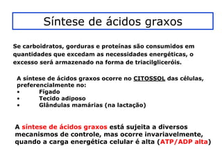 Síntese de ácidos graxos

Se carboidratos, gorduras e proteínas são consumidos em
quantidades que excedam as necessidades energéticas, o
excesso será armazenado na forma de triacilgliceróis.

 A síntese de ácidos graxos ocorre no CITOSSOL das células,
 preferencialmente no:
 •      Fígado
 •      Tecido adiposo
 •      Glândulas mamárias (na lactação)


A síntese de ácidos graxos está sujeita a diversos
mecanismos de controle, mas ocorre invariavelmente,
quando a carga energética celular é alta (ATP/ADP alta)
 