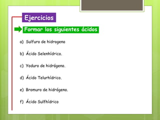Ejercicios
Formar los siguientes ácidos
a) Sulfuro de hidrogeno
b) Ácido Selenhídrico.
c) Yoduro de hidrógeno.
d) Ácido Telurhídrico.
e) Bromuro de hidrógeno.
f) Ácido Sulfhídrico
 