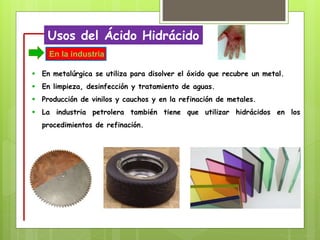 Usos del Ácido Hidrácido
 En metalúrgica se utiliza para disolver el óxido que recubre un metal.
 En limpieza, desinfección y tratamiento de aguas.
 Producción de vinilos y cauchos y en la refinación de metales.
 La industria petrolera también tiene que utilizar hidrácidos en los
procedimientos de refinación.
En la industria
 