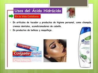 Usos del Ácido Hidrácido
 En artículos de tocador y productos de higiene personal, como champús,
cremas dentales, acondicionadores de cabello.
 En productos de belleza y maquillaje.
En la Vida Cotidiana
 