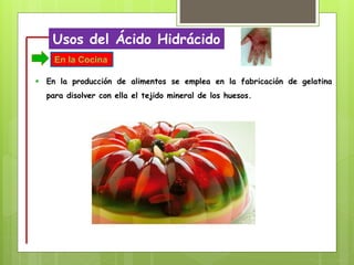 Usos del Ácido Hidrácido
 En la producción de alimentos se emplea en la fabricación de gelatina
para disolver con ella el tejido mineral de los huesos.
En la Cocina
 