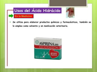 Usos del Ácido Hidrácido
 Se utiliza para elaborar productos químicos y farmacéuticos, también se
lo emplea como solvente y en medicación veterinaria.
En la Medicina
 