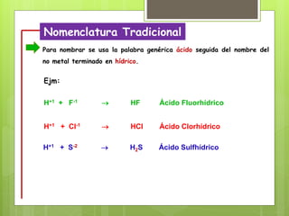 Nomenclatura Tradicional
Para nombrar se usa la palabra genérica ácido seguida del nombre del
no metal terminado en hídrico.
H+1 + S-2  H2S Ácido Sulfhídrico
H+1 + Cl-1  HCl Ácido Clorhídrico
H+1 + F-1  HF Ácido Fluorhídrico
Ejm:
 