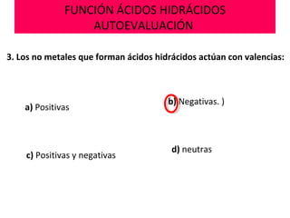 FUNCIÓN ÁCIDOS HIDRÁCIDOS
AUTOEVALUACIÓN
3. Los no metales que forman ácidos hidrácidos actúan con valencias:
a) Positivas
b) Negativas. )
d) neutras
c) Positivas y negativas
 