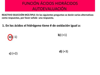 FUNCIÓN ÁCIDOS HIDRÁCIDOS
AUTOEVALUACIÓN
REACTIVO SELECCIÓN MÚLTIPLE: En las siguientes preguntas se darán varias alternativas
como respuestas, por favor señale una respuesta.
1. En los ácidos el hidrógeno tiene # de oxidación igual a:
a) (-1)
b) (+1)
d) (+3)
c) (+2)
 