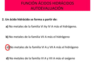 FUNCIÓN ÁCIDOS HIDRÁCIDOS
AUTOEVALUACIÓN
2. Un ácido hidrácido se forma a partir de:
a) No metales de la familia VI Ay IV A más el hidrógeno.
b) No metales de la familia VII A más el hidrógeno
d) No metales de la familia VI A y VII A más el oxígeno
c) No metales de la familia VI A y VII A más el hidrógeno
 