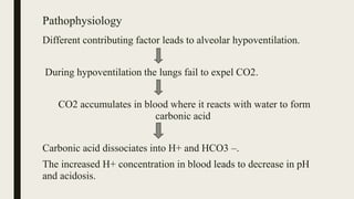 Pathophysiology
Different contributing factor leads to alveolar hypoventilation.
During hypoventilation the lungs fail to expel CO2.
CO2 accumulates in blood where it reacts with water to form
carbonic acid
Carbonic acid dissociates into H+ and HCO3 –.
The increased H+ concentration in blood leads to decrease in pH
and acidosis.
 