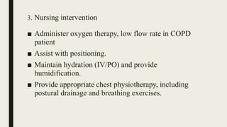 3. Nursing intervention
■ Administer oxygen therapy, low flow rate in COPD
patient
■ Assist with positioning.
■ Maintain hydration (IV/PO) and provide
humidification.
■ Provide appropriate chest physiotherapy, including
postural drainage and breathing exercises.
 