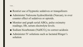 Cont.…
■ Restrict use of hypnotic sedatives or tranquilizers
■ Administer Naloxone hydrochloride (Narcan), to over
counter effect of sedatives or opioids.
■ Monitor and graph serial ABGs, pulse oximetry
readings; Hb, serum electrolyte levels.
■ Sodium bicarbonate (NaHCO3) to correct acidosis
■ Administer IV solutions such as lactated Ringer’s
solution
 