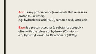 Acid: is any proton donor (a molecule that releases a
proton H+ in water).
e.g. hydrochloric acid(HCL), carbonic acid, lactic acid
Base: is a proton acceptor (a substance accept H+
often with the release of hydroxyl (OH-) ions).
e.g. Hydroxyl ion (OH-), Bicarbonate (HCO3)
 