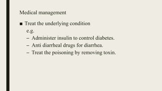 Medical management
■ Treat the underlying condition
e.g.
– Administer insulin to control diabetes.
– Anti diarrheal drugs for diarrhea.
– Treat the poisoning by removing toxin.
 