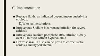 C. Implementation
■ Replace fluids, as indicated depending on underlying
etiology:
D5W or saline solutions.
■ Intravenous Sodium bicarbonate infusion for severe
acidosis
■ Intravenous calcium phosphate 10% infusion slowly
over 10 mins to correct hyperkalemia
■ Dextrose insulin also can be given to correct lactic
acidosis and hyperkalemia.
 