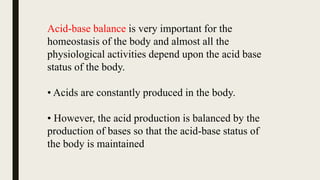 Acid-base balance is very important for the
homeostasis of the body and almost all the
physiological activities depend upon the acid base
status of the body.
• Acids are constantly produced in the body.
• However, the acid production is balanced by the
production of bases so that the acid-base status of
the body is maintained
 