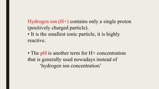 Hydrogen ion (H+) contains only a single proton
(positively charged particle).
• It is the smallest ionic particle, it is highly
reactive.
• The pH is another term for H+ concentration
that is generally used nowadays instead of
‘hydrogen ion concentration’
 