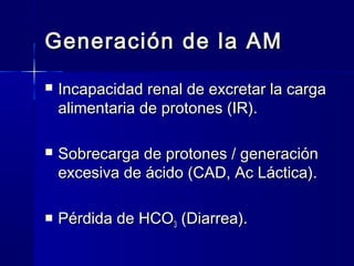 Generación de la AM
   Incapacidad renal de excretar la carga
    alimentaria de protones (IR).

   Sobrecarga de protones / generación
    excesiva de ácido (CAD, Ac Láctica).

   Pérdida de HCO3 (Diarrea).
 