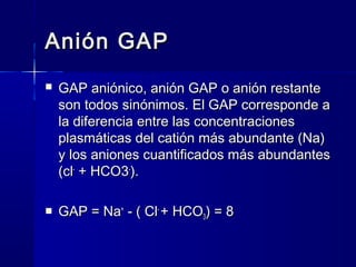 Anión GAP
   GAP aniónico, anión GAP o anión restante
    son todos sinónimos. El GAP corresponde a
    la diferencia entre las concentraciones
    plasmáticas del catión más abundante (Na)
    y los aniones cuantificados más abundantes
    (cl- + HCO3-).

   GAP = Na+ - ( Cl- + HCO3) = 8
 