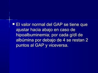    El valor normal del GAP se tiene que
    ajustar hacia abajo en caso de
    hipoalbuminemia; por cada g/dl de
    albúmina por debajo de 4 se restan 2
    puntos al GAP y viceversa.
 