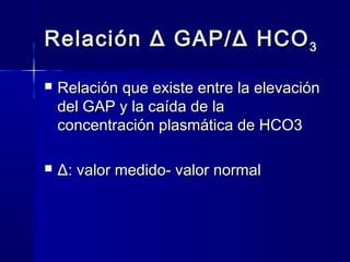 Relación Δ GAP/ Δ HCO 3

   Relación que existe entre la elevación
    del GAP y la caída de la
    concentración plasmática de HCO3

   Δ: valor medido- valor normal
 