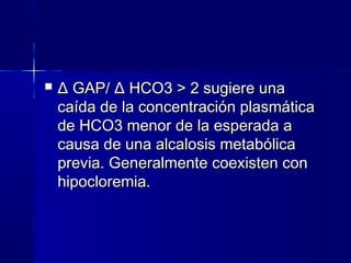    Δ GAP/ Δ HCO3 > 2 sugiere una
    caída de la concentración plasmática
    de HCO3 menor de la esperada a
    causa de una alcalosis metabólica
    previa. Generalmente coexisten con
    hipocloremia.
 