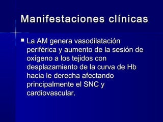 Manifestaciones clínicas
   La AM genera vasodilatación
    periférica y aumento de la sesión de
    oxígeno a los tejidos con
    desplazamiento de la curva de Hb
    hacia le derecha afectando
    principalmente el SNC y
    cardiovascular.
 