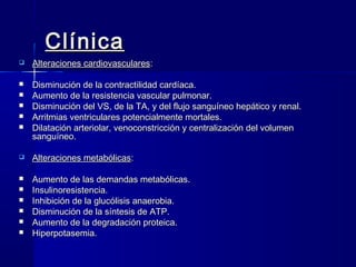 Clínica
   Alteraciones cardiovasculares:

   Disminución de la contractilidad cardíaca.
   Aumento de la resistencia vascular pulmonar.
   Disminución del VS, de la TA, y del flujo sanguíneo hepático y renal.
   Arritmias ventriculares potencialmente mortales.
   Dilatación arteriolar, venoconstricción y centralización del volumen
    sanguíneo.

   Alteraciones metabólicas:

   Aumento de las demandas metabólicas.
   Insulinoresistencia.
   Inhibición de la glucólisis anaerobia.
   Disminución de la síntesis de ATP.
   Aumento de la degradación proteica.
   Hiperpotasemia.
 