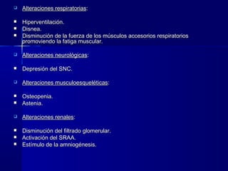    Alteraciones respiratorias:

   Hiperventilación.
   Disnea.
   Disminución de la fuerza de los músculos accesorios respiratorios
    promoviendo la fatiga muscular.

   Alteraciones neurológicas:

   Depresión del SNC.

   Alteraciones musculoesqueléticas:

   Osteopenia.
   Astenia.

   Alteraciones renales:

   Disminución del filtrado glomerular.
   Activación del SRAA.
   Estímulo de la amniogénesis.
 