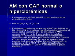 AM con GAP normal o
hiperclorémicas
   En algunos casos, el cálculo del GAP urinario puede resultar de
    rentabilidad diagnóstica.

   GAP u = (Na+u + K+u) – Cl-u = 0 a +

   En individuos normales que excretan entre 20-40 meq de NH4+ por
    litro (siendo el NH4+ el catión no cuantificado principal de la orina), el
    gapu es positivo o cercano a cero. Sin embargo, en la AM la
    excreción de NH4+ (y la de Cl- para mantener la neutralidad
    eléctrica) debe aumentarse marcadamente si el mecanismo de
    acidificación renal está intacto, produciendo valores de -20 a más de
    -50 meq/l; el valor negativo en esta situación se debe a que la
    excreción de cl- supera a la de Na y K juntas. En comparación, la
    acidemia de la IR y la ATR 1 y 4 se deben principalmente a la
    excreción deficiente de H+ y NH4+ y, en estos casos el gapu se
    mantiene +
 