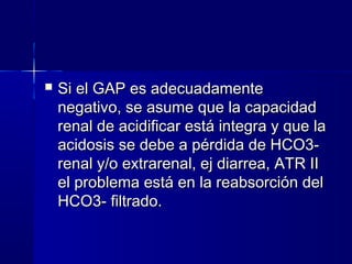    Si el GAP es adecuadamente
    negativo, se asume que la capacidad
    renal de acidificar está integra y que la
    acidosis se debe a pérdida de HCO3-
    renal y/o extrarenal, ej diarrea, ATR II
    el problema está en la reabsorción del
    HCO3- filtrado.
 