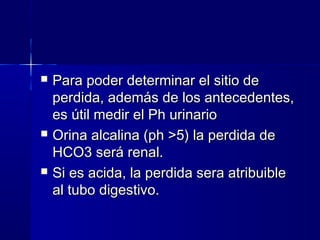    Para poder determinar el sitio de
    perdida, además de los antecedentes,
    es útil medir el Ph urinario
   Orina alcalina (ph >5) la perdida de
    HCO3 será renal.
   Si es acida, la perdida sera atribuible
    al tubo digestivo.
 