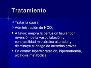Tratamiento
   Tratar la causa.
   Administración de HCO3:
   A favor: mejora la perfusión tisular por
    reversión de la vasodilatación y
    contractilidad miocárdica alterada, y
    disminuye el riesgo de arritmias graves.
   En contra: hiperhidratación, hipernatremia,
    alcalosis metabólica
 