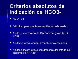Criterios absolutos de
indicación de HCO3-
   HCO3- ≤ 5.

   Dificultad para mantener ventilación adecuada.

   Acidosis metabólica de GAP normal grave (pH<
    7.10)

   Acidemia grave con falla renal e intoxicaciones.

   Acidosis láctica grave con deterioro del estado del
    paciente ( pH< 7.10)
 