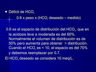    Déficit de HCO3
        0.6 x peso x (HCO3 deseado – medido)


0.6 es el espacio de distribución del HCO 3, que en
  la acidosis leve a moderada es del 60%.
  Normalmente el volumen de distribución es de
  50% pero aumenta para obtener > distribución.
  Cuando el HCO3 es < 10, el espacio es del 70%
  y debemos reemplazar por 0.7.
El HCO3 deseado se considera 10 meq/L.
 
