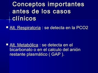Conceptos importantes
     antes de los casos
     clínicos
   Alt. Respiratoria : se detecta en la PCO2


   Alt. Metabólica : se detecta en el
    bicarbonato o en el calculo del anión
    restante plasmático ( GAP ).
 