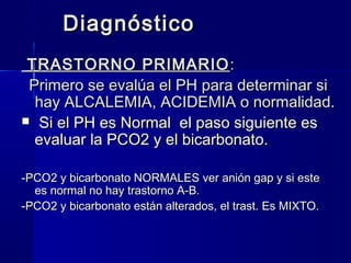 Diagnóstico
 TRASTORNO PRIMARIO :
 Primero se evalúa el PH para determinar si
  hay ALCALEMIA, ACIDEMIA o normalidad.
 Si el PH es Normal el paso siguiente es
  evaluar la PCO2 y el bicarbonato.

-PCO2 y bicarbonato NORMALES ver anión gap y si este
  es normal no hay trastorno A-B.
-PCO2 y bicarbonato están alterados, el trast. Es MIXTO.
 