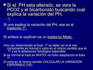   Si el PH esta alterado, se vera la
    PCO2 y el bicarbonato buscando cual
    explica la variación del PH.

Si uno explica la variación del PH, ese es el
  trastorno 1º.

Si ambos la explican es un trastorno Mixto.

Una vez determinado el trast. 1º se debe ver si el otro
   componente es normal o varia en el mismo sentido que el
    1º y es la adaptación fisiológica esperable.
Si es normal el trast es MIXTO: no hubo adaptación al trast.
   1º
Si varia en el mismo sentido CALCULAR LA VARIACIÓN
   ESPERABLE (VE)
 