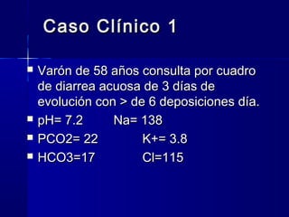 Caso Clínico 1

   Varón de 58 años consulta por cuadro
    de diarrea acuosa de 3 días de
    evolución con > de 6 deposiciones día.
   pH= 7.2      Na= 138
   PCO2= 22          K+= 3.8
   HCO3=17           Cl=115
 