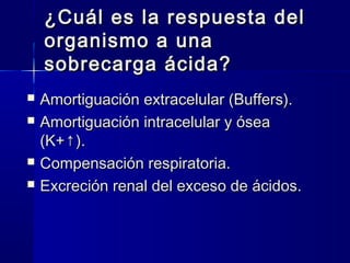 ¿Cuál es la respuesta del
    organismo a una
    sobrecarga ácida?
   Amortiguación extracelular (Buffers).
   Amortiguación intracelular y ósea
    (K+↑).
   Compensación respiratoria.
   Excreción renal del exceso de ácidos.
 