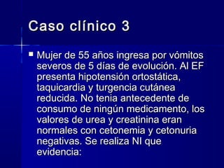 Caso clínico 3
   Mujer de 55 años ingresa por vómitos
    severos de 5 días de evolución. Al EF
    presenta hipotensión ortostática,
    taquicardia y turgencia cutánea
    reducida. No tenia antecedente de
    consumo de ningún medicamento, los
    valores de urea y creatinina eran
    normales con cetonemia y cetonuria
    negativas. Se realiza NI que
    evidencia:
 