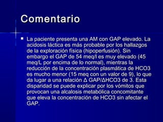 Comentario
   La paciente presenta una AM con GAP elevado. La
    acidosis láctica es más probable por los hallazgos
    de la exploración física (hipoperfusión). Sin
    embargo el GAP de 54 meq/l es muy elevado (45
    meq/L por encima de lo normal), mientras la
    reducción de la concentración plasmática de HCO3
    es mucho menor (15 meq con un valor de 9), lo que
    da lugar a una relación Δ GAP/ΔHCO3 de 3. Esta
    disparidad se puede explicar por los vómitos que
    provocan una alcalosis metabólica concomitante
    que eleva la concentración de HCO3 sin afectar el
    GAP.
 