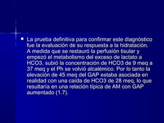    La prueba definitiva para confirmar este diagnóstico
    fue la evaluación de su respuesta a la hidratación.
    A medida que se restauró la perfusión tisular y
    empezó el metabolismo del exceso de lactato a
    HCO3, subió la concentración de HCO3 de 9 meq a
    37 meq y el Ph se volvió alcalémico. Por lo tanto la
    elevación de 45 meq del GAP estaba asociada en
    realidad con una caída de HCO3 de 28 meq, lo que
    resultaría en una relación típica de AM con GAP
    aumentado (1.7).
 