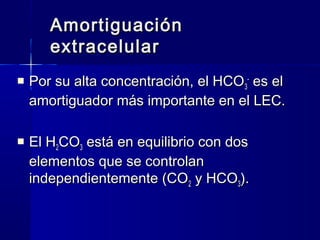 Amortiguación
       extracelular
   Por su alta concentración, el HCO 3- es el
    amortiguador más importante en el LEC.

   El H2CO3 está en equilibrio con dos
    elementos que se controlan
    independientemente (CO2 y HCO3).
 