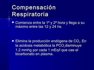 Compensación
Respiratoria
   Comienza entre la 1ª y 2ª hora y llega a su
    máximo entre las 12 y 24 hs.


   Elimina la producción endógena de CO2. En
    la acidosis metabólica la PCO2 disminuye
    1.2 mmhg por cada 1 mEq/l que cae el
    bicarbonato en plasma.
 