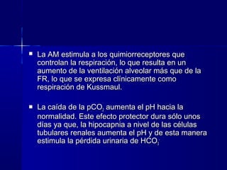    La AM estimula a los quimiorreceptores que
    controlan la respiración, lo que resulta en un
    aumento de la ventilación alveolar más que de la
    FR, lo que se expresa clínicamente como
    respiración de Kussmaul.

   La caída de la pCO2 aumenta el pH hacia la
    normalidad. Este efecto protector dura sólo unos
    días ya que, la hipocapnia a nivel de las células
    tubulares renales aumenta el pH y de esta manera
    estimula la pérdida urinaria de HCO3-
 