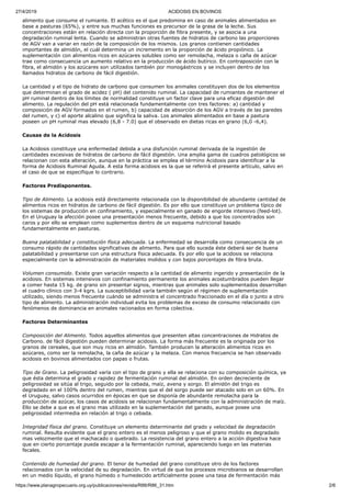 27/4/2019 ACIDOSIS EN BOVINOS
https://www.planagropecuario.org.uy/publicaciones/revista/R86/R86_31.htm 2/6
alimento que consume el rumiante. El acético es el que predomina en caso de animales alimentados en
base a pasturas (65%), y entre sus muchas funciones es precursor de la grasa de la leche. Sus
concentraciones están en relación directa con la proporción de fibra presente, y se asocia a una
degradación ruminal lenta. Cuando se administran otras fuentes de hidratos de carbono las proporciones
de AGV van a variar en razón de la composición de los mismos. Los granos contienen cantidades
importantes de almidón, el cuál determina un incremento en la proporción de ácido propiónico. La
suplementación con alimentos ricos en azúcares solubles como ser remolacha, melaza o caña de azúcar
trae como consecuencia un aumento relativo en la producción de ácido butírico. En contraposición con la
fibra, el almidón y los azúcares son utilizados también por monogástricos y se incluyen dentro de los
llamados hidratos de carbono de fácil digestión.
La cantidad y el tipo de hidrato de carbono que consumen los animales constituyen dos de los elementos
que determinan el grado de acidez ( pH) del contenido ruminal. La capacidad de rumiantes de mantener el
pH ruminal dentro de los límites de normalidad constituye un factor clave para una eficaz digestión del
alimento. La regulación del pH está relacionada fundamentalmente con tres factores: a) cantidad y
composición de AGV formados en el rumen, b) capacidad de absorción de los AGV a través de las paredes
del rumen, y c) el aporte alcalino que significa la saliva. Los animales alimentados en base a pastura
poseen un pH ruminal mas elevado (6,8 - 7.0) que el observado en dietas ricas en grano (6,0 -6,4).
Causas de la Acidosis
La Acidosis constituye una enfermedad debida a una disfunción ruminal derivada de la ingestión de
cantidades excesivas de hidratos de carbono de fácil digestión. Una amplia gama de cuadros patológicos se
relacionan con esta alteración, aunque en la práctica se emplea el término Acidosis para identificar a la
forma de Acidosis Ruminal Aguda. A esta forma acidosis es la que se referirá el presente artículo, salvo en
el caso de que se especifique lo contrario.
Factores Predisponentes.
Tipo de Alimento. La acidosis está directamente relacionada con la disponibilidad de abundante cantidad de
alimentos ricos en hidratos de carbono de fácil digestión. Es por ello que constituye un problema típico de
los sistemas de producción en confinamiento, y especialmente en ganado de engorde intensivo (feed-lot).
En el Uruguay la afección posee una presentación menos frecuente, debido a que los concentrados son
caros y por ello se emplean como suplementos dentro de un esquema nutricional basado
fundamentalmente en pasturas.
Buena palatabilidad y constitución física adecuada. La enfermedad se desarrolla como consecuencia de un
consumo rápido de cantidades significativas de alimento. Para que ello suceda éste deberá ser de buena
palatabilidad y presentarse con una estructura física adecuada. Es por ello que la acidosis se relaciona
especialmente con la administración de materiales molidos y con bajos porcentajes de fibra bruta.
Volumen consumido. Existe gran variación respecto a la cantidad de alimento ingerido y presentación de la
acidosis. En sistemas intensivos con confinamiento permanente los animales acostumbrados pueden llegar
a comer hasta 15 kg. de grano sin presentar signos, mientras que animales solo suplementados desarrollan
el cuadro clínico con 3-4 kgrs. La susceptibilidad varía también según el régimen de suplementación
utilizado, siendo menos frecuente cuándo se administra el concentrado fraccionado en el día o junto a otro
tipo de alimento. La administración individual evita los problemas de exceso de consumo relacionado con
fenómenos de dominancia en animales racionados en forma colectiva.
Factores Determinantes
Composición del Alimento. Todos aquellos alimentos que presenten altas concentraciones de Hidratos de
Carbono. de fácil digestión pueden determinar acidosis. La forma más frecuente es la originada por los
granos de cereales, que son muy ricos en almidón. También producen la alteración alimentos ricos en
azúcares, como ser la remolacha, la caña de azúcar y la melaza. Con menos frecuencia se han observado
acidosis en bovinos alimentados con papas o frutas.
Tipo de Grano. La peligrosidad varía con el tipo de grano y ella se relaciona con su composición química, ya
que ésta determina el grado y rapidez de fermentación ruminal del almidón. En orden decreciente de
peligrosidad se sitúa al trigo, seguido por la cebada, maíz, avena y sorgo. El almidón del trigo es
degradado en el 100% dentro del rumen, mientras que el del sorgo puede ser atacado solo en un 60%. En
el Uruguay, salvo casos ocurridos en épocas en que se disponía de abundante remolacha para la
producción de azúcar, los casos de acidosis se relacionan fundamentalmente con la administración de maíz.
Ello se debe a que es el grano mas utilizado en la suplementación del ganado, aunque posee una
peligrosidad intermedia en relación al trigo o cebada.
Integridad física del grano. Constituye un elemento determinante del grado y velocidad de degradación
ruminal. Resulta evidente que el grano entero es el menos peligroso y que el grano molido es degradado
mas velozmente que el machacado o quebrado. La resistencia del grano entero a la acción digestiva hace
que en cierto porcentaje pueda escapar a la fermentación ruminal, apareciendo luego en las materias
fecales.
Contenido de humedad del grano. El tenor de humedad del grano constituye otro de los factores
relacionados con la velocidad de su degradación. En virtud de que los procesos microbianos se desarrollan
en un medio líquido, el grano húmedo o humedecido artificialmente posee una tasa de fermentación más
 