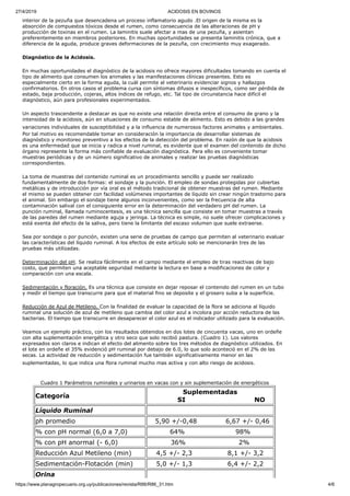 27/4/2019 ACIDOSIS EN BOVINOS
https://www.planagropecuario.org.uy/publicaciones/revista/R86/R86_31.htm 4/6
interior de la pezuña que desencadena un proceso inflamatorio agudo .El origen de la misma es la
absorción de compuestos tóxicos desde el rumen, como consecuencia de las alteraciones de pH y
producción de toxinas en el rumen. La laminitis suele afectar a mas de una pezuña, y asientan
preferentemente en miembros posteriores. En muchas oportunidades se presenta laminitis crónica, que a
diferencia de la aguda, produce graves deformaciones de la pezuña, con crecimiento muy exagerado.
Diagnóstico de la Acidosis.
En muchas oportunidades el diagnóstico de la acidosis no ofrece mayores dificultades tomando en cuenta el
tipo de alimento que consumen los animales y las manifestaciones clínicas presentes. Esto es
especialmente cierto en la forma aguda, la cuál permite al veterinario evidenciar signos y hallazgos
confirmatorios. En otros casos el problema cursa con síntomas difusos e inespecíficos, como ser pérdida de
estado, baja producción, cojeras, altos índices de refugo, etc. Tal tipo de circunstancia hace difícil el
diagnóstico, aún para profesionales experimentados.
Un aspecto trascendente a destacar es que no existe una relación directa entre el consumo de grano y la
intensidad de la acidosis, aún en situaciones de consumo estable de alimento. Esto es debido a las grandes
variaciones individuales de susceptibilidad y a la influencia de numerosos factores animales y ambientales.
Por tal motivo es recomendable tomar en consideración la importancia de desarrollar sistemas de
diagnóstico y monitoreo preventivo a los efectos de la detección del problema. En razón de que la acidosis
es una enfermedad que se inicia y radica a nivel ruminal, es evidente que el examen del contenido de dicho
órgano represente la forma más confiable de evaluación diagnóstica. Para ello es conveniente tomar
muestras periódicas y de un número significativo de animales y realizar las pruebas diagnósticas
correspondientes.
La toma de muestras del contenido ruminal es un procedimiento sencillo y puede ser realizado
fundamentalmente de dos formas: el sondaje y la punción. El empleo de sondas protegidas por cubiertas
metálicas y de introducción por vía oral es el método tradicional de obtener muestras del rumen. Mediante
el mismo se pueden obtener con facilidad volúmenes importantes de líquido sin crear ningún trastorno para
el animal. Sin embargo el sondaje tiene algunos inconvenientes, como ser la frecuencia de alta
contaminación salival con el consiguiente error en la determinación del verdadero pH del rumen. La
punción ruminal, llamada ruminocentesis, es una técnica sencilla que consiste en tomar muestras a través
de las paredes del rumen mediante aguja y jeringa. La técnica es simple, no suele ofrecer complicaciones y
está exenta del efecto de la saliva, pero tiene la limitante del escaso volumen que suele extraerse.
Sea por sondaje o por punción, existen una serie de pruebas de campo que permiten al veterinario evaluar
las características del líquido ruminal. A los efectos de este artículo solo se mencionarán tres de las
pruebas más utilizadas.
Determinación del pH. Se realiza fácilmente en el campo mediante el empleo de tiras reactivas de bajo
costo, que permiten una aceptable seguridad mediante la lectura en base a modificaciones de color y
comparación con una escala.
Sedimentación y floración. Es una técnica que consiste en dejar reposar el contenido del rumen en un tubo
y medir el tiempo que transcurre para que el material fino se deposite y el grosero suba a la superficie.
Reducción de Azul de Metileno. Con la finalidad de evaluar la capacidad de la flora se adiciona al líquido
ruminal una solución de azul de metileno que cambia del color azul a incolora por acción reductora de las
bacterias. El tiempo que transcurre en desaparecer el color azul es el indicador utilizado para la evaluación.
Veamos un ejemplo práctico, con los resultados obtenidos en dos lotes de cincuenta vacas, uno en ordeñe
con alta suplementación energética y otro seco que solo recibió pastura. (Cuadro 1). Los valores
expresados son claros e indican el efecto del alimento sobre los tres métodos de diagnóstico utilizados. En
el lote en ordeñe el 35% evidenció pH ruminal por debajo de 6.0, lo que solo aconteció en el 2% de las
secas. La actividad de reducción y sedimentación fue también significativamente menor en las
suplementadas, lo que indica una flora ruminal mucho mas activa y con alto riesgo de acidosis.
Cuadro 1 Parámetros ruminales y urinarios en vacas con y sin suplementación de energéticos
Categoría
Suplementadas
SI NO
Líquido Ruminal
ph promedio 5,90 +/-0,48 6,67 +/- 0,46
% con pH normal (6,0 a 7,0) 64% 98%
% con pH anormal (- 6,0) 36% 2%
Reducción Azul Metileno (min) 4,5 +/- 2,3 8,1 +/- 3,2
Sedimentación-Flotación (min) 5,0 +/- 1,3 6,4 +/- 2,2
Orina
 