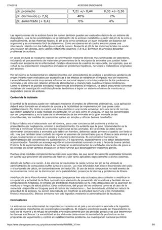 27/4/2019 ACIDOSIS EN BOVINOS
https://www.planagropecuario.org.uy/publicaciones/revista/R86/R86_31.htm 5/6
pH promedio 7,21 +/- 0,44 8,03 +/- 0,36
pH disminuído (- 7,6) 40% 2%
pH aumentado (+ 8,4) 0% 4%
Las repercusiones de la acidosis fuera del rumen también pueden ser evaluadas dentro de un sistema de
diagnóstico. Una de las posibilidades es la estimación de la acidosis metabólica a partir del pH de la orina y,
eventualmente, de las materias fecales. El pH de la orina constituye un buen indicador del balance del
organismo y es sumamente fácil de determinar. Como se observa en el cuadro anterior posee una
interesante relación con los hallazgos a nivel de rumen. Respecto al pH de las materias fecales no existe
una relación tan directa, pero valores netamente alcalinos (7,8-8,2) permiten en principio descartar
problemas de acidosis.
En casos de duda es necesario realizar la confirmación mediante técnicas mas sofisticadas de laboratorio,
incluyendo el procesamiento de materiales provenientes de la necropsia de animales que puedan haber
muerto con sospecha de la enfermedad. Existen situaciones de cuadros de vaca caída, por ejemplo, que en
virtud de su presentación inespecífica enmascaran problemas hepáticos, nerviosis o metabólicos originados
por acidosis.
Por tal motivo es fundamental en establecimientos con antecedentes de acidosis o problemas sanitarios de
origen incierto sean evaluados por especialistas a los efectos de establecer el impacto real del trastorno.
Lamentablemente existe muy escasa información nacional respecto a la interpretación de los parámetros
ruminales y de orina con relación al tipo de alimentación y manejo bajo nuestras propias condiciones.
Como no siempre es posible extrapolar experiencias extranjeras al respecto, se están procurando concretar
iniciativas de investigación multidisciplinarias tendientes a lograr un sistema eficiente de monitoreo y
diagnóstico precoz de acidosis.
Control de la Acidosis
El control de la acidosis puede ser realizado mediante el empleo de diferentes alternativas, cuya aplicación
deberá estar fundada en el estudio de costos y la factibilidad de implementación que posee cada
establecimiento. Por tanto no existe una única medida ni una receta universal, sino una serie de normas
que deben adaptarse a cada realidad en particular. En un país como el Uruguay, en que los concentrados
son un complemento y no la base de la alimentación de los animales en la gran mayoría de las
circunstancias, las medidas de prevención suelen ser simples y ofrecer buenos resultados.
El factor básico es el relacionado con el hombre, para crear conciencia del problema y evitar su
presentación por negligencia, omisión o desconocimiento. Es evidente que la gran recomendación es la
referida a minimizar errores en el manejo nutricional de los animales. En tal sentido se debe evitar
administrar concentrados a animales que estén con hambre, debiendo saciar primero el apetito con fardo o
silo. Hay que también tener cuidado de regular el volumen de concentrado que se ofrece a cada animal y al
grupo, favoreciendo un consumo parejo y evitando la dominancia. Es conveniente fraccionar la
administración del concentrado no superando los 2-3 kgr/animal, especialmente si no están debidamente
acostumbrados. También se aconseja equilibrar la funcionalidad ruminal con silo o fardo de buena calidad.
El inicio de la suplementación deberá ser considerar la administración de cantidades crecientes de grano a
los efectos de evitar cambios bruscos en la flora ruminal que desencadenen trastornos graves.
Muchas otras medidas complementarias han sido sugeridas, las que serán brevemente analizadas tomando
en cuenta que provienen de sistemas de feed-lot y por tanto aplicables especialmente a dichos sistemas.
Adición de buffers a la ración. A los efectos de neutralizar la caída ruminal del pH se ha utilizado la
administración de compuestos buffer junto a la ración. Los mas difundidos han sido el bicarbonato del sodio
y el carbonato de calcio, en concentraciones de hasta 5%. El uso de éstos compuestos no está exento de
inconvenientes como ser la disminución de la palatabilidad, presencia de diarrea y problemas de litiasis.
Modificación de la Flora Ruminal. Numerosos compuestos han sido utilizados para controlar o modificar la
composición y actividad de la flora ruminal como elemento de prevención de la acidosis y también de sus
complicaciones hepáticas. El empleo de antibióticos tradicionales se ha visto desplazado por la aparición de
residuos y riesgos de salud pública. Otros antibióticos, del grupo de los ionóforos como es el caso de la
monezina -disponible en Uruguay para el control del meteorismo -, han demostrado utilidad en reducir la
gravedad de la acidosis. Su acción está basada en modificar la actividad bacteriana y los metabolitos
finales (modulación). Efectos similares han sido logrados mediante la administración de levaduras.
Conclusiones
La acidosis es una enfermedad de importancia creciente en el país y se encuentra asociada a la ingestión
de volúmenes importantes de concentrados energéticos. El impacto económico puede ser trascendente no
solo por la muerte y el refugo de animales sino especialmente por las pérdidas productivas que determinan
las formas subclínicas. La variabilidad en los síntomas determinan la necesidad de profundizar en los
programas de seguimiento y control en establecimientos problema. La investigación nacional permitirá
 
