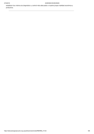 27/4/2019 ACIDOSIS EN BOVINOS
https://www.planagropecuario.org.uy/publicaciones/revista/R86/R86_31.htm 6/6
establecer los criteiros de diagnóstico y control más adecuados a nuestra propia realidad económica y
productiva.
 