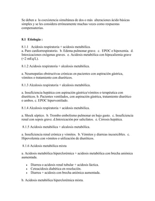 Se deben a la coexistencia simultánea de dos o más alteraciones ácido básicas
simples y se les considera erróneamente muchas veces como respuestas
compensatorias.
8.1 Etiología :
8.1.1 Acidosis respiratoria + acidosis metabólica.
a. Paro cardiorrespiratorio. b. Edema pulmonar grave. c. EPOC e hipoxemia. d.
Intoxicaciones exógenas graves. e. Acidosis metabólica con hipocaliemia grave
(<2 mEq/L).
8.1.2 Acidosis respiratoria + alcalosis metabólica.
a. Neumopatías obstructivas crónicas en pacientes con aspiración gástrica,
vómitos o tratamiento con diuréticos.
8.1.3 Alcalosis respiratoria + alcalosis metabólica.
a. Insuficiencia hepática con aspiración gástrica/vómitos o terapéutica con
diuréticos. b. Pacientes ventilados, con aspiración gástrica, tratamiento diurético
o ambos. c. EPOC hiperventilado.
8.1.4 Alcalosis respiratoria + acidosis metabólica.
a. Shock séptico. b. Trombo embolismo pulmonar en bajo gasto. c. Insuficiencia
renal con sepsis grave. d.Intoxicación por salicilatos. e. Cirrosis hepática.
8.1.5 Acidosis metabólica + alcalosis metabólica.
a. Insuficiencia renal crónica y vómitos. b. Vómitos y diarreas incoercibles. c.
Hipovolemia con vómitos o utilización de diuréticos.
8.1.6 Acidosis metabólica mixta
a. Acidosis metabólica hiperclorémica + acidosis metabólica con brecha aniónica
aumentada.
 Diarrea o acidosis renal tubular + acidosis láctica.
 Cetoacidosis diabética en resolución.
 Diarrea + acidosis con brecha aniónica aumentada.
b. Acidosis metabólica hiperclorémica mixta.
 